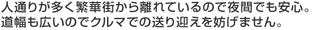 人通りが多く繁華街から離れているので夜間でも安心。道幅も広いのでクルマでの送り迎えを妨げません。