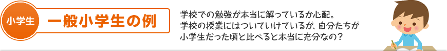 小学生：一般小学生の例 学校での勉強が本当に解っているか心配。学校の授業にはついていけているが、自分たちが小学生だった頃と比べると本当に充分なの？