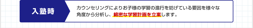 入塾時：カウンセリングによりお子様の学習の進行を妨げている要因を様々な角度から分析し、綿密な学習計画を立案します。