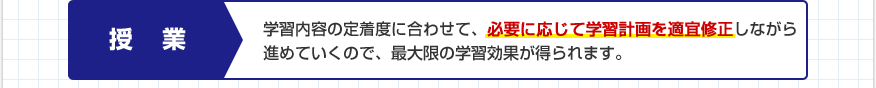 授業：学習内容の定着度に合わせて、必要に応じて学習計画を適宜修正しながら進めていくので、最大限の学習効果が得られます。