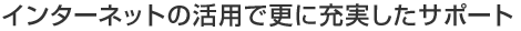 インターネットの活用で更に充実したサポート