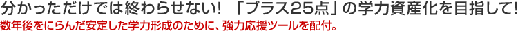 分かっただけでは終わらせない! 「プラス25点」の学力資産化を目指して! 数年後をにらんだ安定した学力形成のために、強力応援ツールを配付。