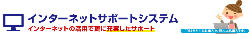 インターネットサポートシステム/インターネットの活用で更に充実したサポート/2014年から試験導入中。順次本格導入予定。