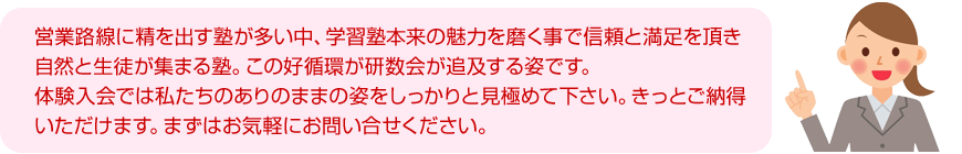 営業路線に精を出す塾が多い中、学習塾本来の魅力を磨く事で信頼と満足を頂き自然と生徒が集まる塾。この好循環が研数会が追及する姿です。体験入会では私たちのありのままの姿をしっかりと見極めて下さい。きっとご納得いただけます。まずはお気軽にお問い合せください。