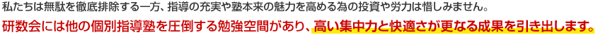 私たちは無駄を徹底排除する一方、指導の充実や塾本来の魅力を高める為の投資や労力は惜しみません。研数会には他の個別指導塾を圧倒する勉強空間があり、高い集中力と快適さが更なる成果を引き出します。