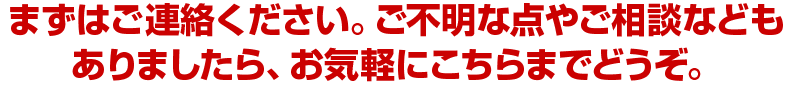 まずはご連絡ください。ご不明な点やご相談などもありましたら、お気軽にこちらまでどうぞ。